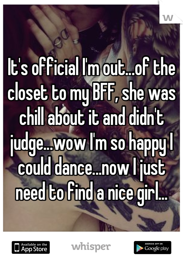 It's official I'm out...of the closet to my BFF, she was chill about it and didn't judge...wow I'm so happy I could dance...now I just need to find a nice girl...
