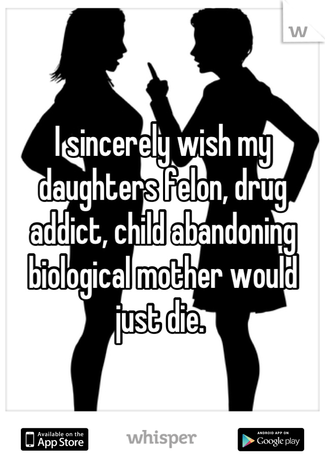 I sincerely wish my daughters felon, drug addict, child abandoning biological mother would just die. 