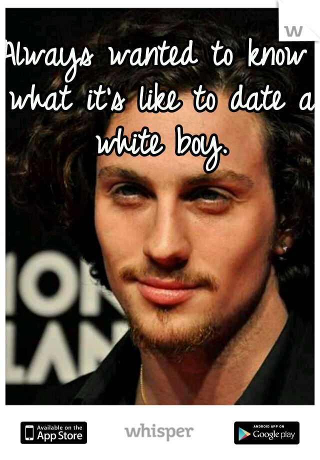 Always wanted to know what it's like to date a white boy.
