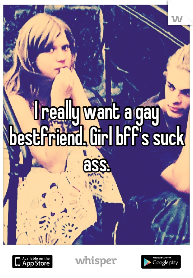I really want a gay bestfriend. Girl bff's suck ass.