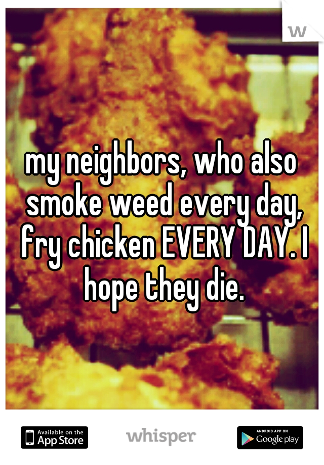 my neighbors, who also smoke weed every day, fry chicken EVERY DAY. I hope they die.