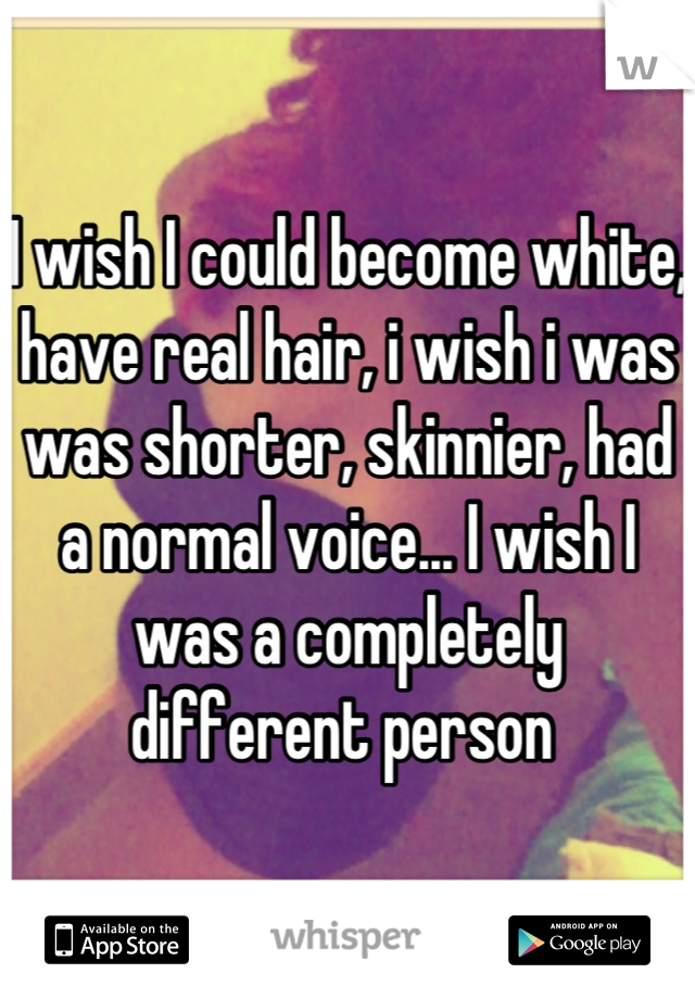 I wish I could become white, have real hair, i wish i was was shorter, skinnier, had a normal voice... I wish I was a completely different person 