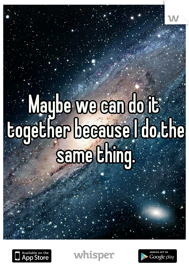 Maybe we can do it together because I do the same thing.
