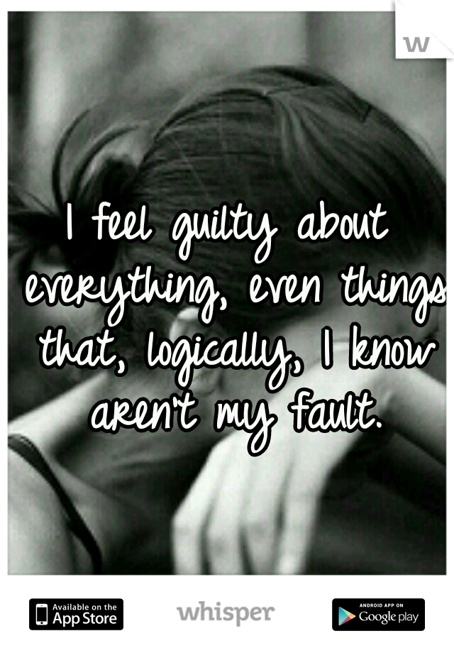 I feel guilty about everything, even things that, logically, I know aren't my fault.