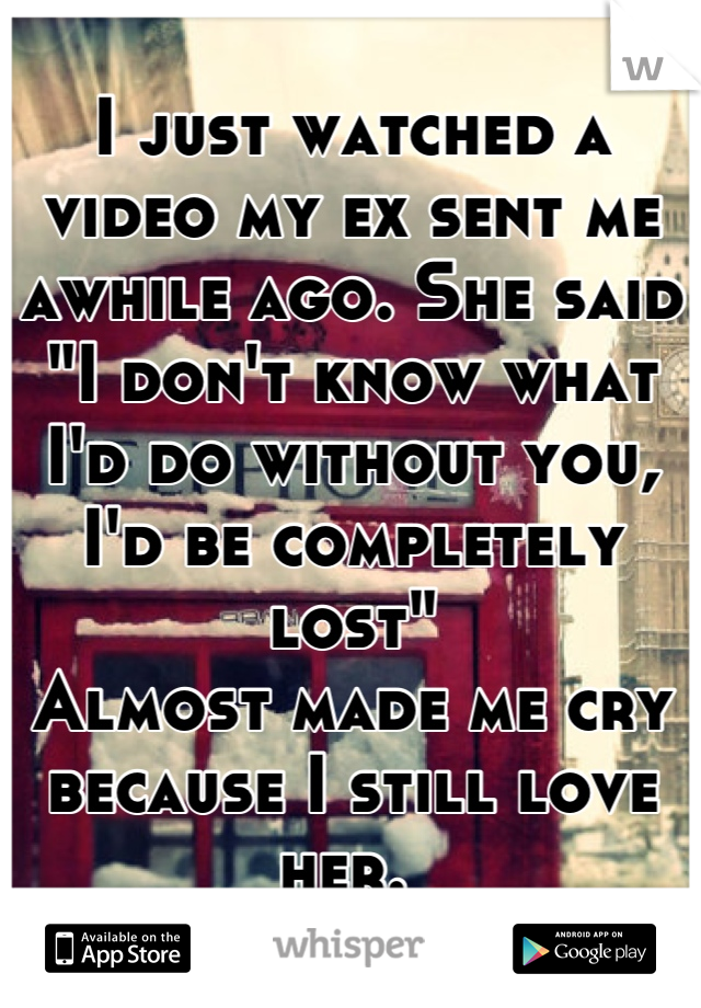 I just watched a video my ex sent me awhile ago. She said "I don't know what I'd do without you, I'd be completely lost"
Almost made me cry because I still love her. 