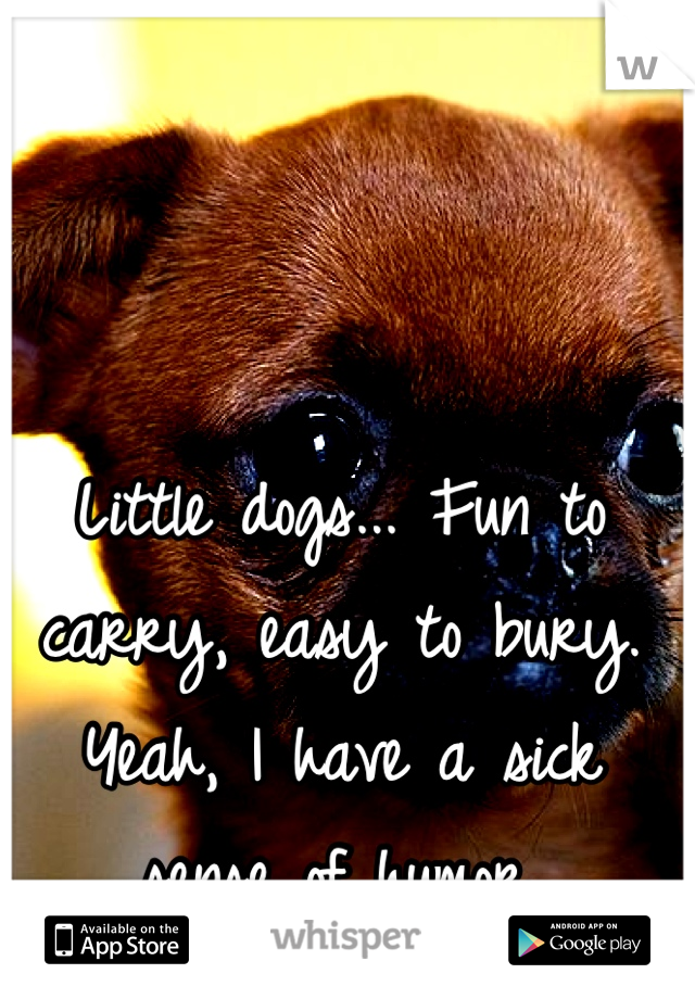 Little dogs... Fun to carry, easy to bury. 
Yeah, I have a sick sense of humor.