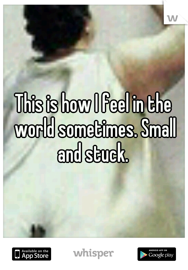 This is how I feel in the world sometimes. Small and stuck. 