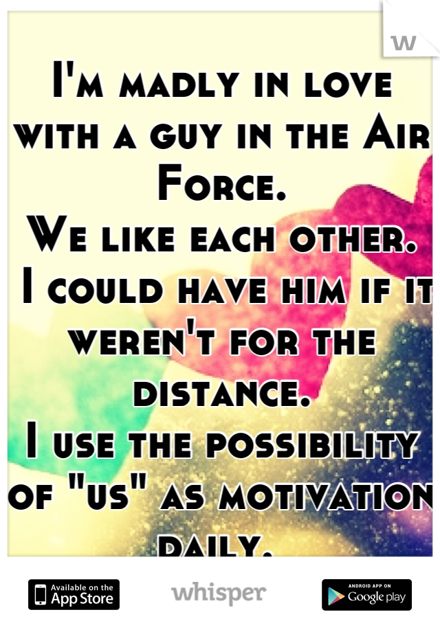 I'm madly in love with a guy in the Air Force.
We like each other. 
 I could have him if it weren't for the distance.
I use the possibility of "us" as motivation daily. 
