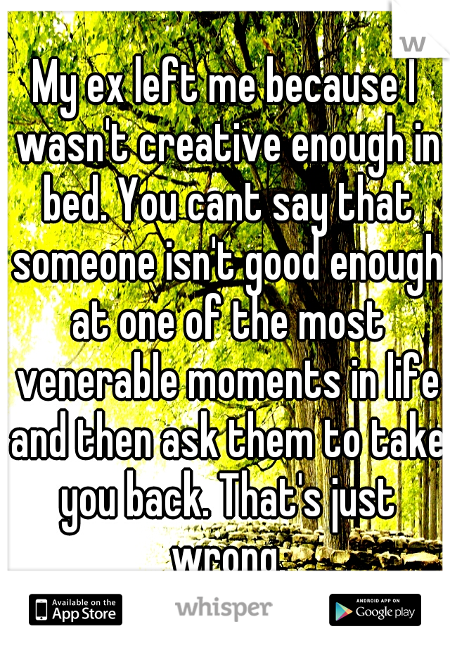 My ex left me because I wasn't creative enough in bed. You cant say that someone isn't good enough at one of the most venerable moments in life and then ask them to take you back. That's just wrong.