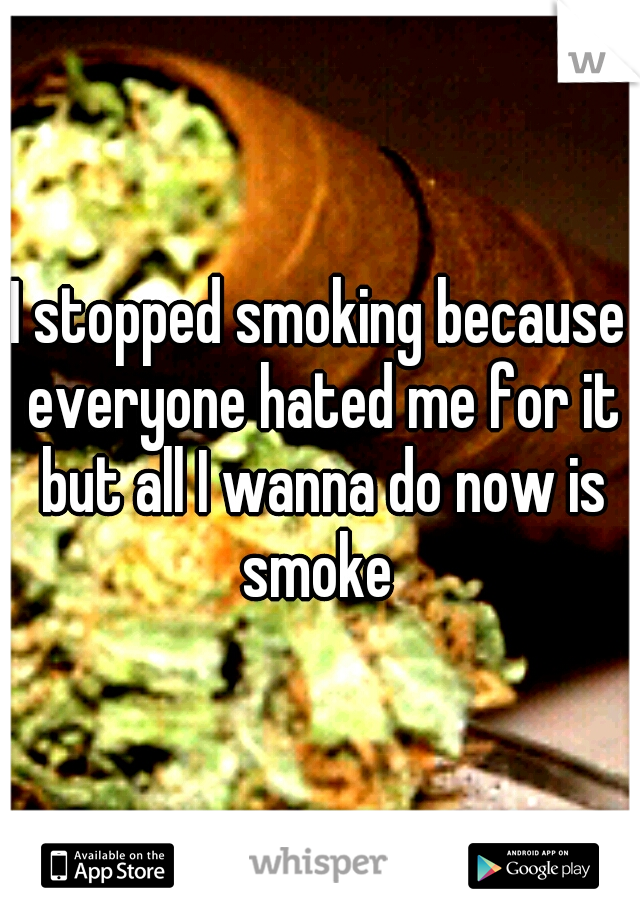 I stopped smoking because everyone hated me for it but all I wanna do now is smoke 