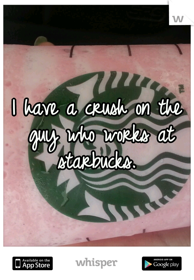 I have a crush on the guy who works at starbucks. 