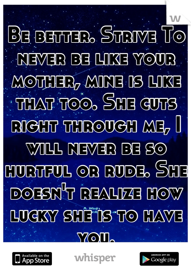 Be better. Strive To never be like your mother, mine is like that too. She cuts right through me, I will never be so hurtful or rude. She doesn't realize how lucky she is to have you.