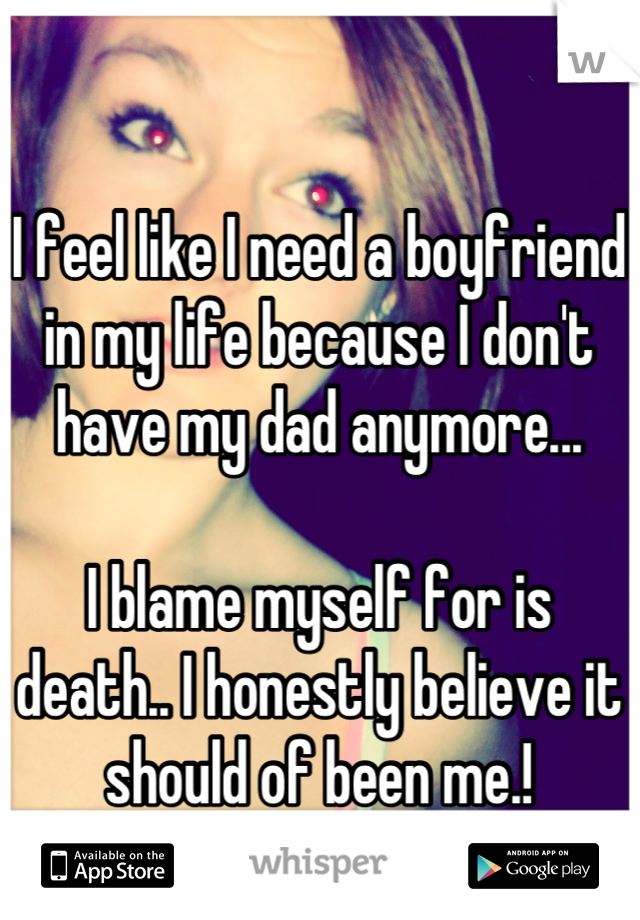 I feel like I need a boyfriend in my life because I don't have my dad anymore... 

I blame myself for is death.. I honestly believe it should of been me.!