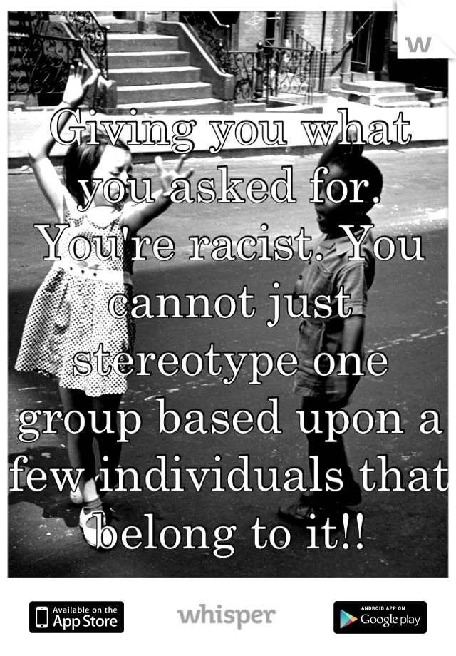 Giving you what you asked for. You're racist. You cannot just stereotype one group based upon a few individuals that belong to it!!
