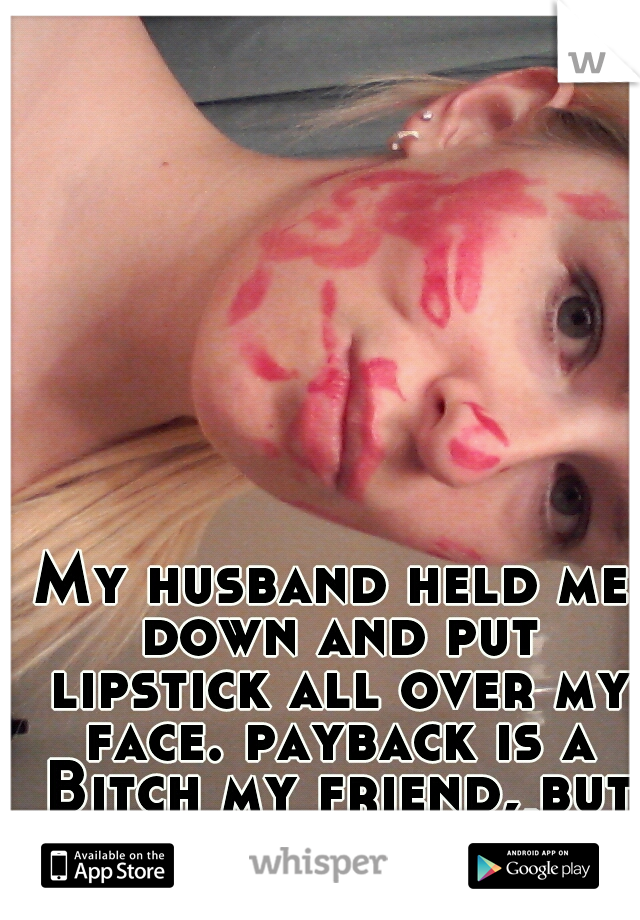My husband held me down and put lipstick all over my face. payback is a Bitch my friend, but well played ;)