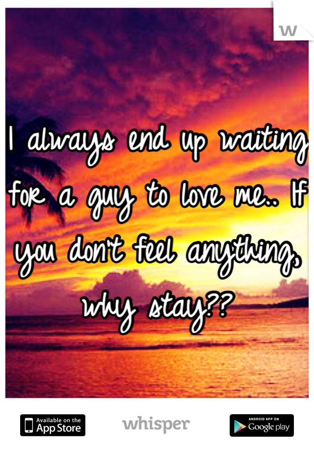 I always end up waiting for a guy to love me.. If you don't feel anything, why stay??
