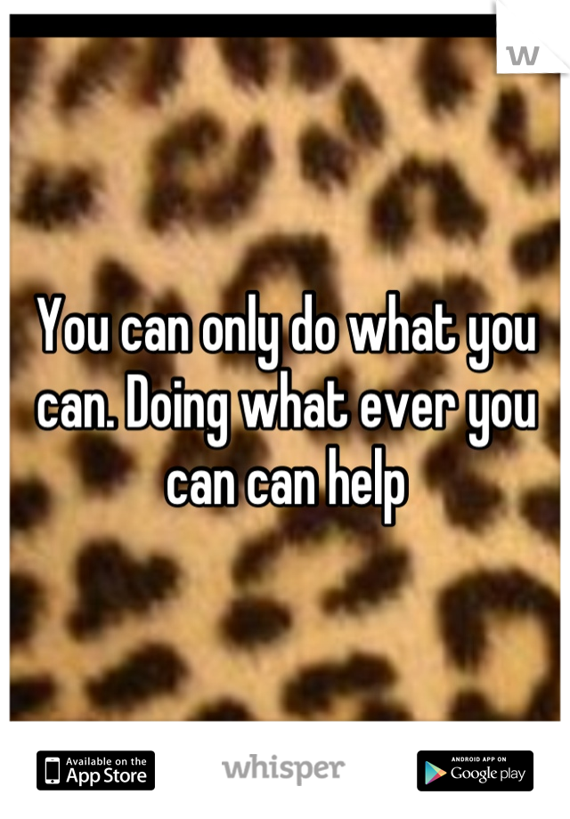 You can only do what you can. Doing what ever you can can help