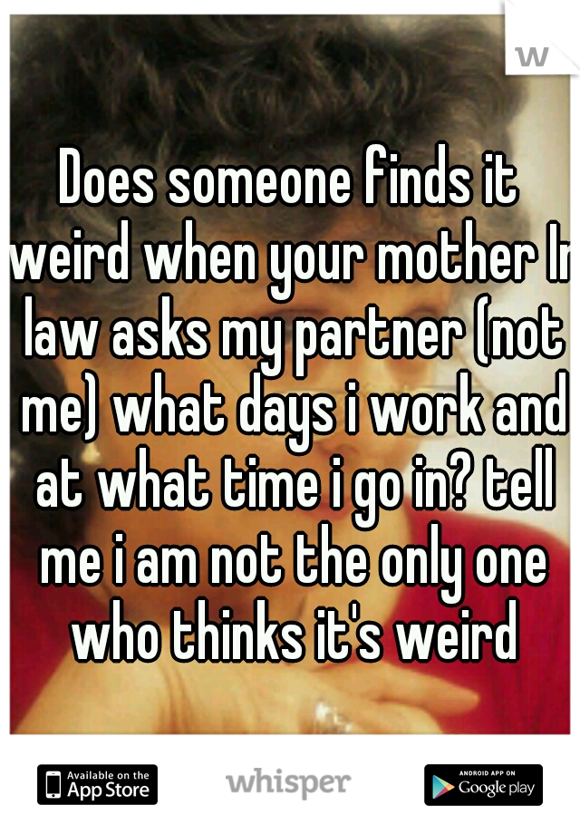 Does someone finds it weird when your mother In law asks my partner (not me) what days i work and at what time i go in? tell me i am not the only one who thinks it's weird