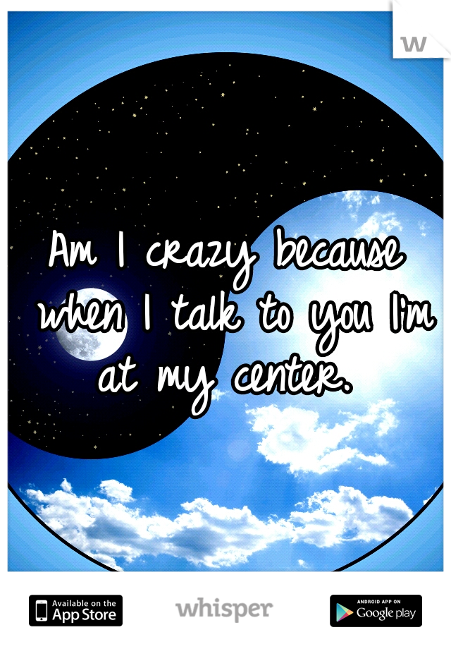 Am I crazy because when I talk to you I'm at my center. 