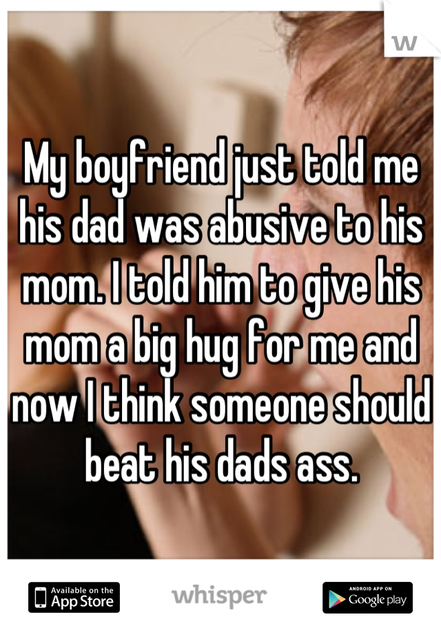 My boyfriend just told me his dad was abusive to his mom. I told him to give his mom a big hug for me and now I think someone should beat his dads ass.