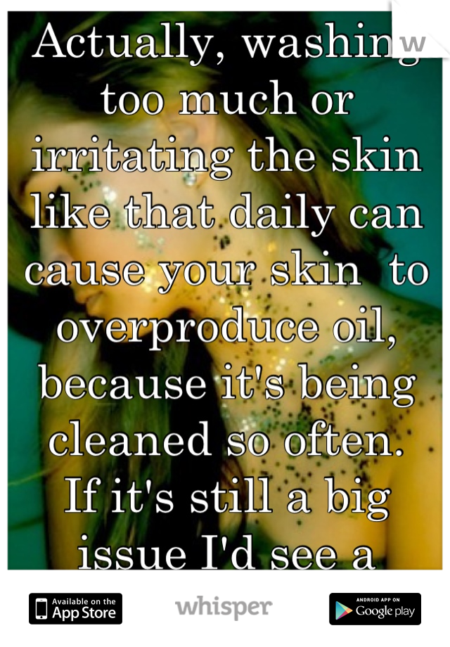 Actually, washing too much or irritating the skin like that daily can cause your skin  to overproduce oil, because it's being cleaned so often. 
If it's still a big issue I'd see a dermatologist!