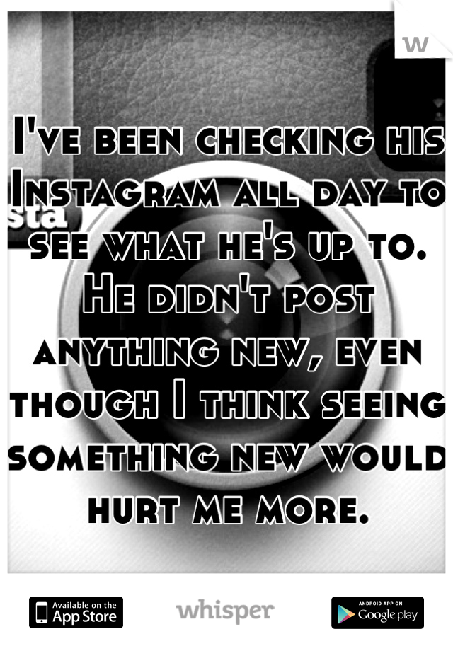 I've been checking his Instagram all day to see what he's up to. He didn't post anything new, even though I think seeing something new would hurt me more.