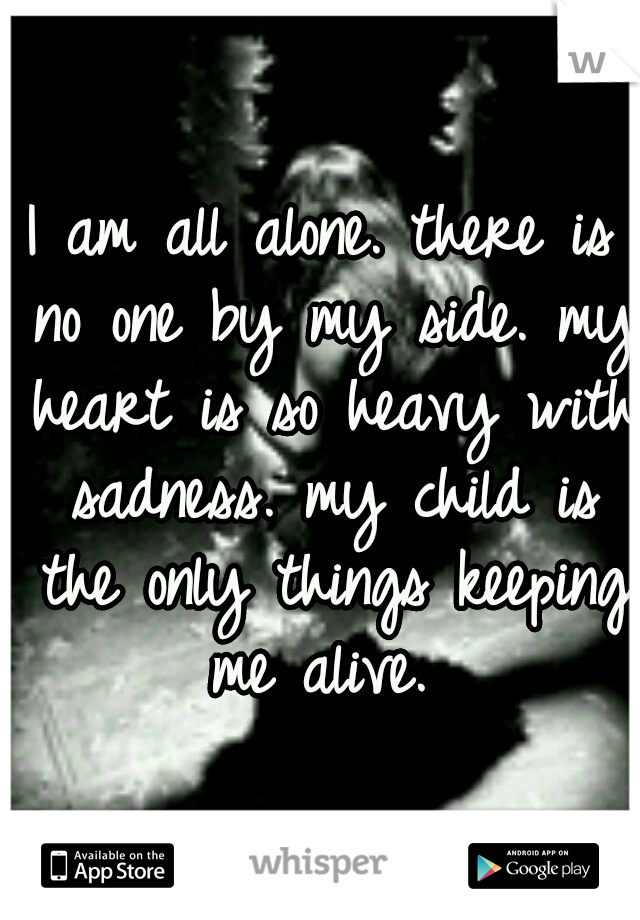 I am all alone. there is no one by my side. my heart is so heavy with sadness. my child is the only things keeping me alive. 
