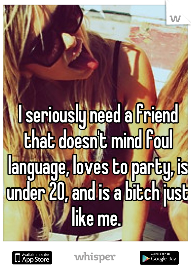 I seriously need a friend that doesn't mind foul language, loves to party, is under 20, and is a bitch just like me. 