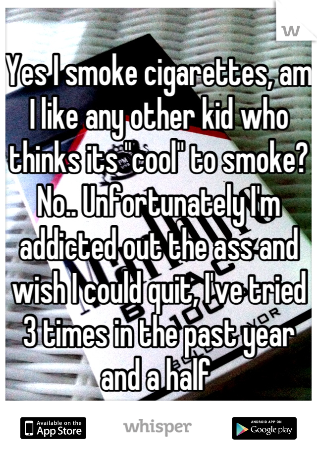 Yes I smoke cigarettes, am I like any other kid who thinks its "cool" to smoke? No.. Unfortunately I'm addicted out the ass and wish I could quit, I've tried 3 times in the past year and a half 