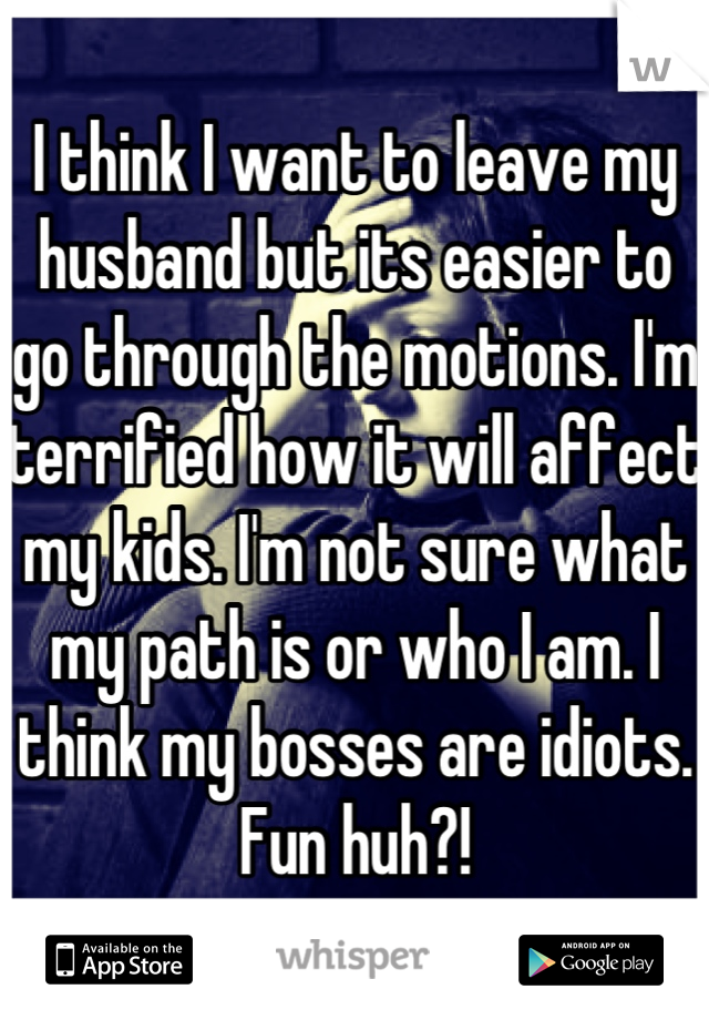 I think I want to leave my husband but its easier to go through the motions. I'm terrified how it will affect my kids. I'm not sure what my path is or who I am. I think my bosses are idiots.  Fun huh?!