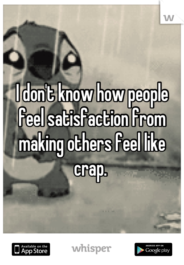 I don't know how people feel satisfaction from making others feel like crap. 