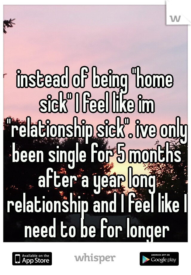 instead of being "home sick" I feel like im "relationship sick". ive only been single for 5 months after a year long relationship and I feel like I need to be for longer