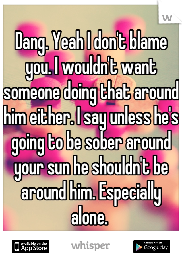 Dang. Yeah I don't blame you. I wouldn't want someone doing that around him either. I say unless he's going to be sober around your sun he shouldn't be around him. Especially alone. 