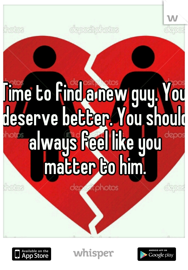 Time to find a new guy. You deserve better. You should always feel like you matter to him.
