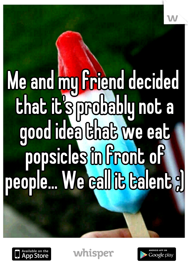 Me and my friend decided that it's probably not a good idea that we eat popsicles in front of people... We call it talent ;)