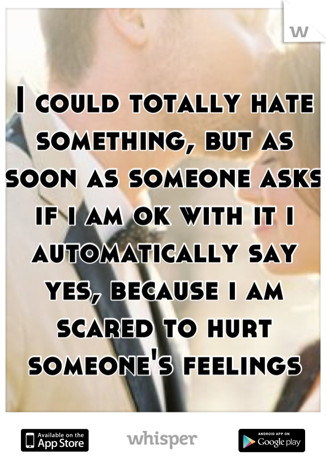 I could totally hate something, but as soon as someone asks if i am ok with it i automatically say yes, because i am scared to hurt someone's feelings