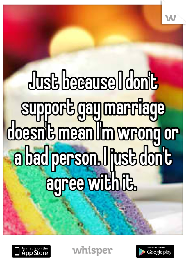 Just because I don't support gay marriage doesn't mean I'm wrong or a bad person. I just don't agree with it. 