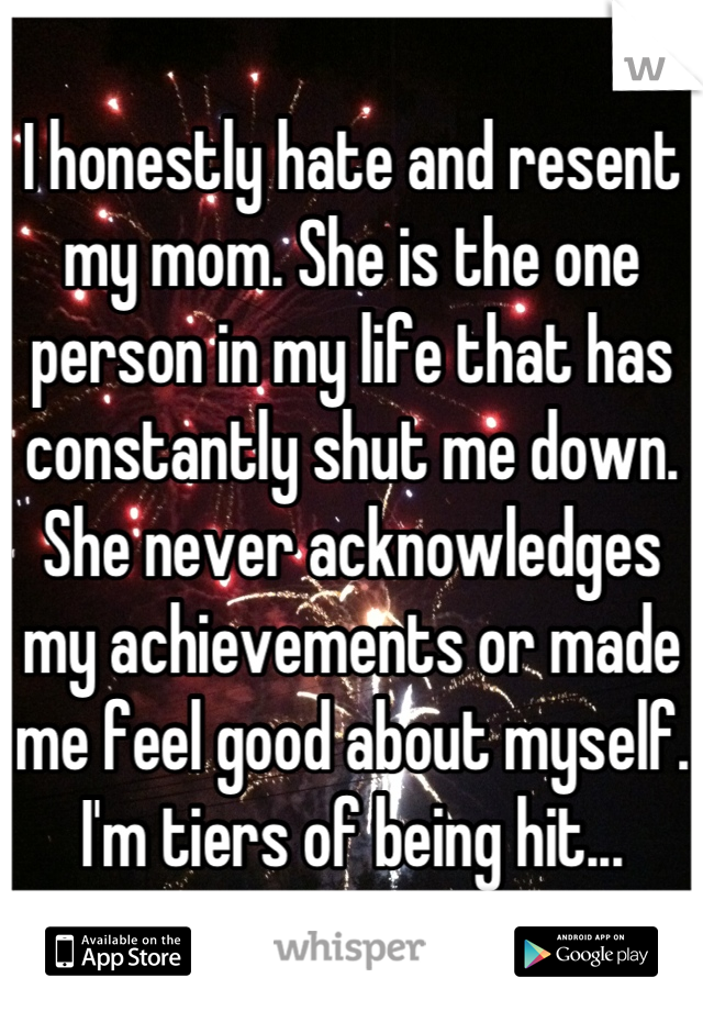 I honestly hate and resent my mom. She is the one person in my life that has constantly shut me down. She never acknowledges my achievements or made me feel good about myself. I'm tiers of being hit...
