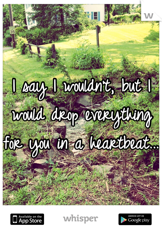 I say I wouldn't, but I would drop everything for you in a heartbeat...