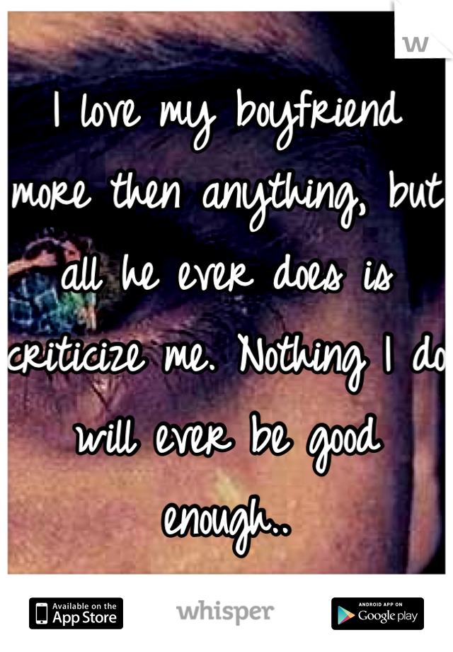 I love my boyfriend more then anything, but all he ever does is criticize me. Nothing I do will ever be good enough..