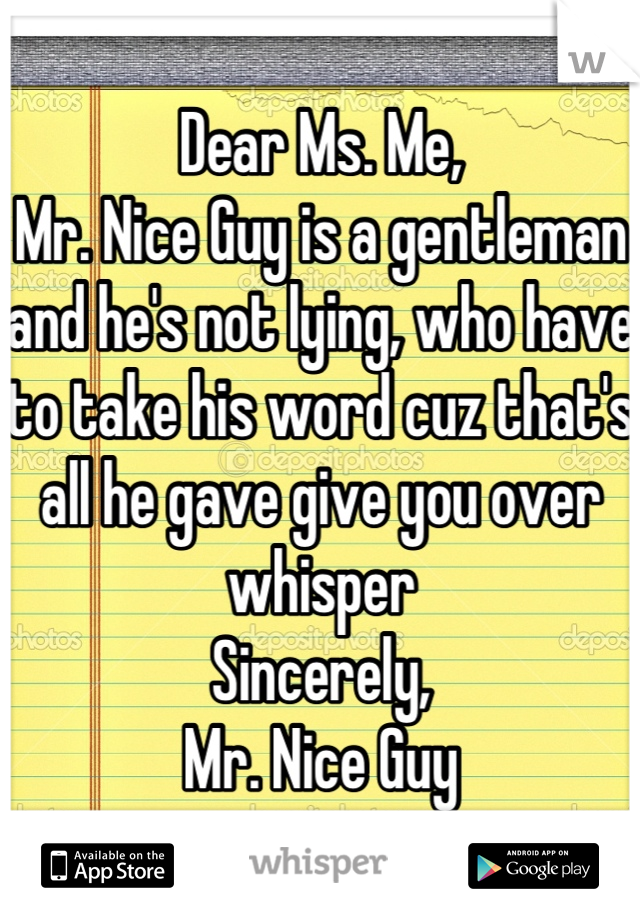 Dear Ms. Me,
Mr. Nice Guy is a gentleman and he's not lying, who have to take his word cuz that's all he gave give you over whisper
Sincerely, 
Mr. Nice Guy