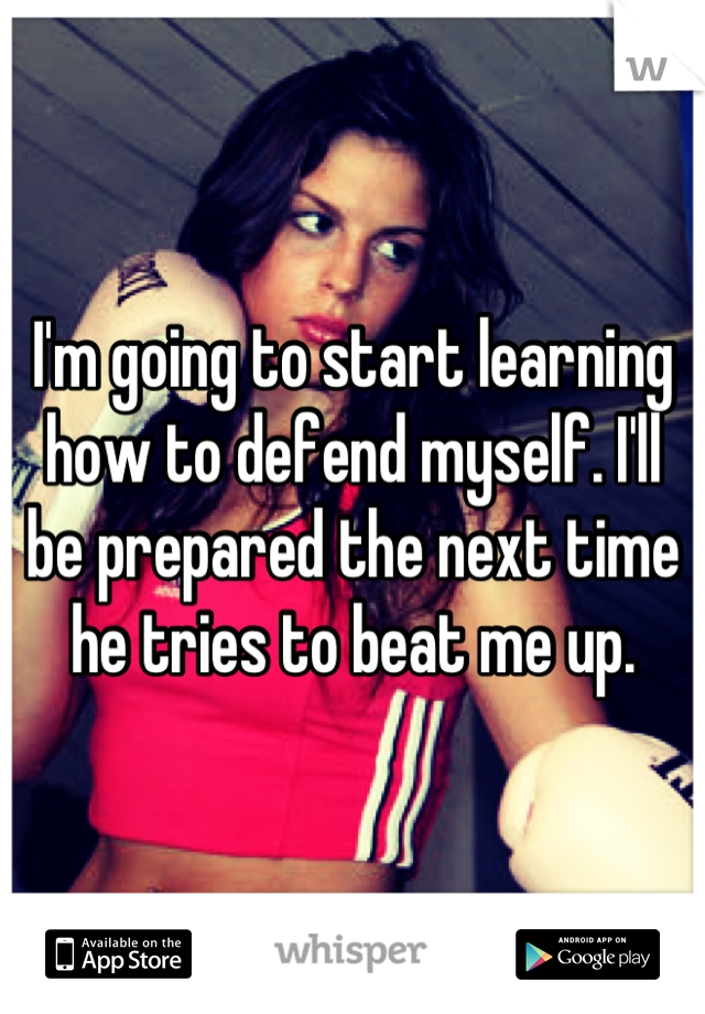 I'm going to start learning how to defend myself. I'll be prepared the next time he tries to beat me up.