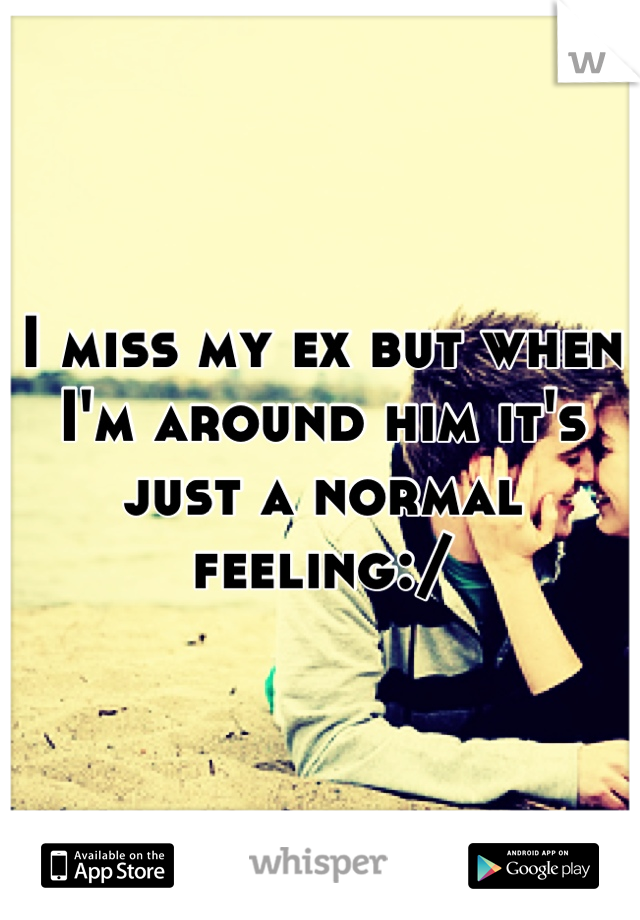 I miss my ex but when I'm around him it's just a normal feeling:/