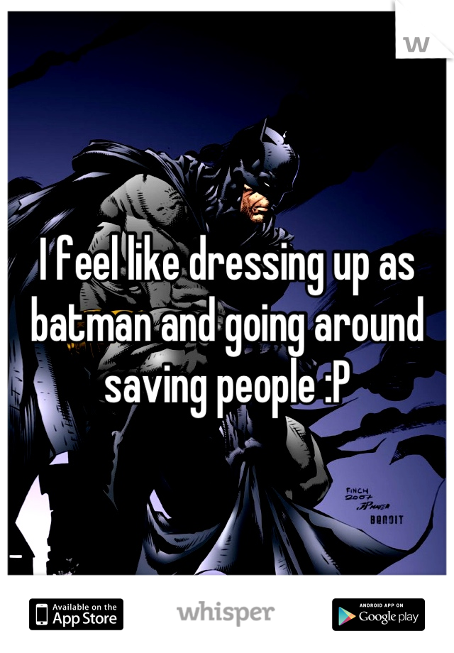 I feel like dressing up as batman and going around saving people :P