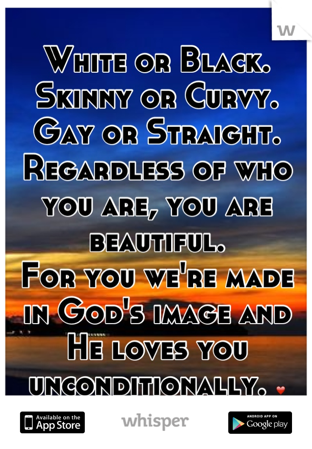 White or Black.
Skinny or Curvy.
Gay or Straight.
Regardless of who you are, you are beautiful. 
For you we're made in God's image and He loves you unconditionally. ❤