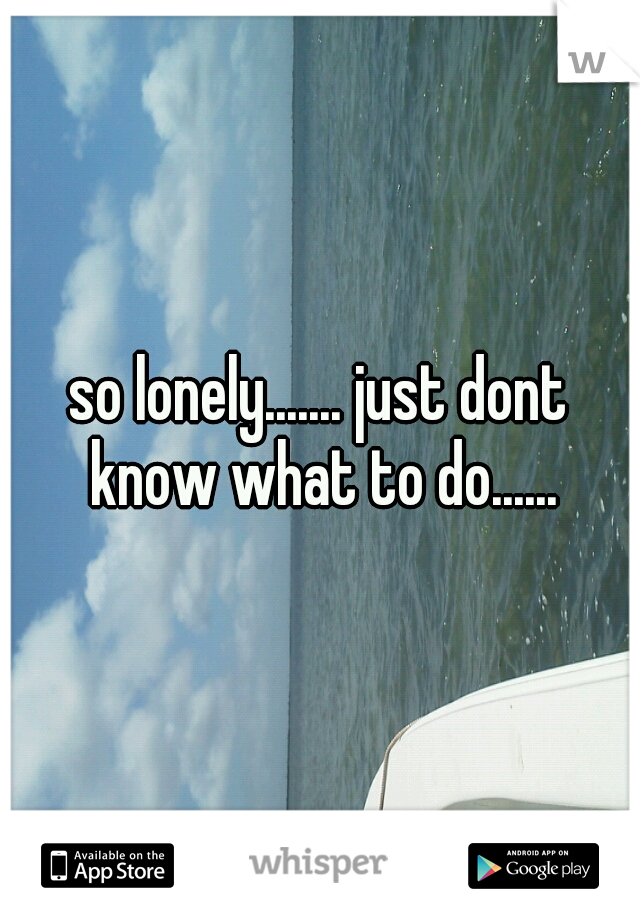 so lonely....... just dont know what to do......