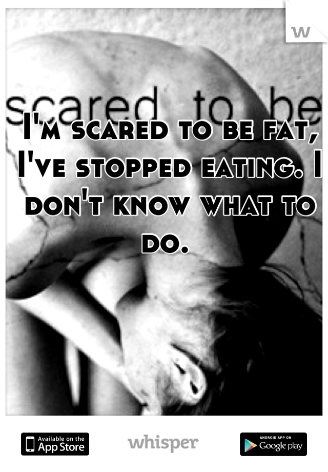 I'm scared to be fat, I've stopped eating. I don't know what to do. 