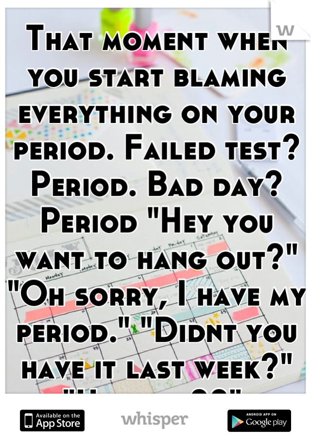 That moment when you start blaming everything on your period. Failed test? Period. Bad day? Period "Hey you want to hang out?" "Oh sorry, I have my period." "Didnt you have it last week?" "Uh....no??" 