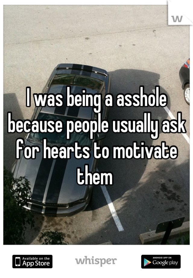 I was being a asshole because people usually ask for hearts to motivate them 