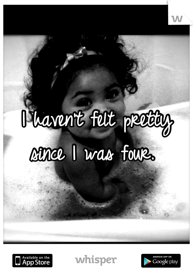 I haven't felt pretty since I was four. 